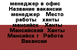 менеджер в офис › Название вакансии ­ менеджер › Место работы ­ ханты мансийск - Ханты-Мансийский, Ханты-Мансийск г. Работа » Вакансии   